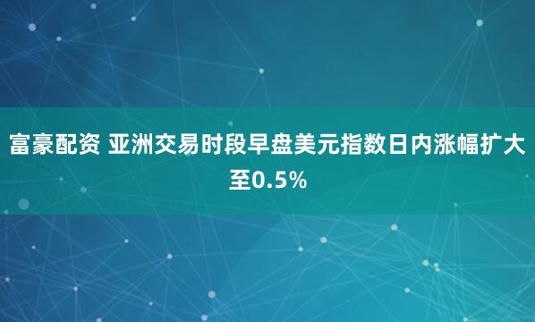 富豪配资 亚洲交易时段早盘美元指数日内涨幅扩大至0.5%