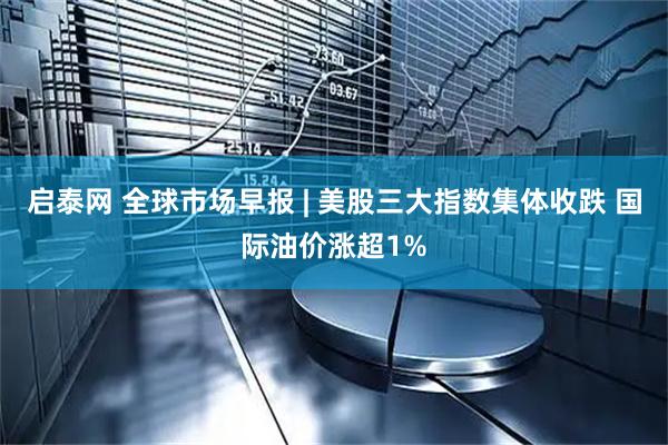 启泰网 全球市场早报 | 美股三大指数集体收跌 国际油价涨超1%