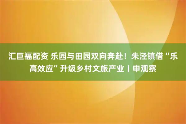 汇巨福配资 乐园与田园双向奔赴！朱泾镇借“乐高效应”升级乡村文旅产业〡申观察
