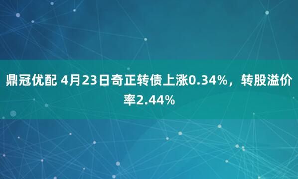 鼎冠优配 4月23日奇正转债上涨0.34%，转股溢价率2.44%