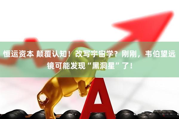 恒运资本 颠覆认知！改写宇宙学？刚刚，韦伯望远镜可能发现“黑洞星”了！