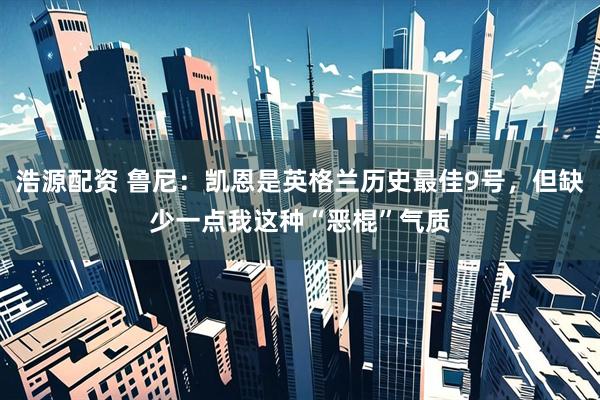 浩源配资 鲁尼：凯恩是英格兰历史最佳9号，但缺少一点我这种“恶棍”气质