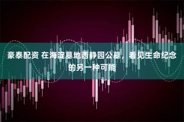 豪泰配资 在海淀墓地西静园公墓，看见生命纪念的另一种可能