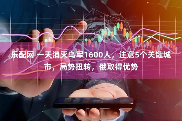 乐配网 一天消灭乌军1600人，注意5个关键城市，局势扭转，俄取得优势