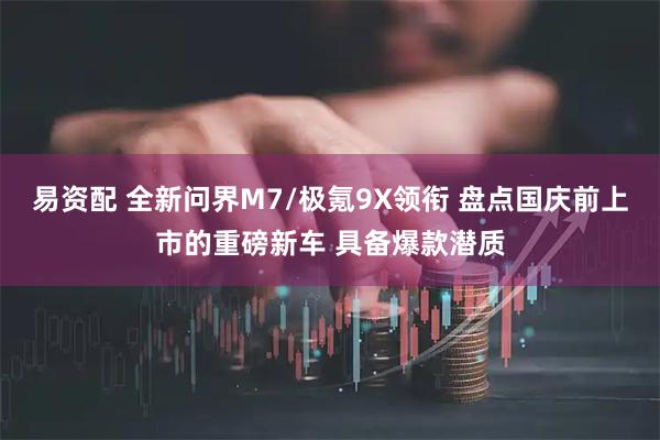 易资配 全新问界M7/极氪9X领衔 盘点国庆前上市的重磅新车 具备爆款潜质