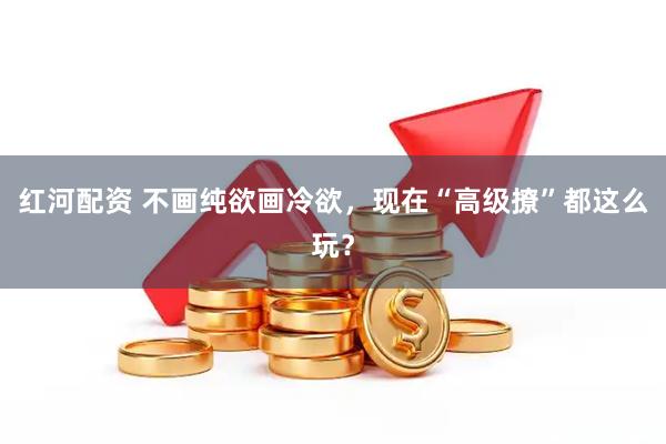 红河配资 不画纯欲画冷欲，现在“高级撩”都这么玩？