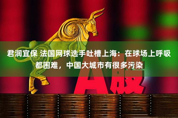 君润宜保 法国网球选手吐槽上海：在球场上呼吸都困难，中国大城市有很多污染