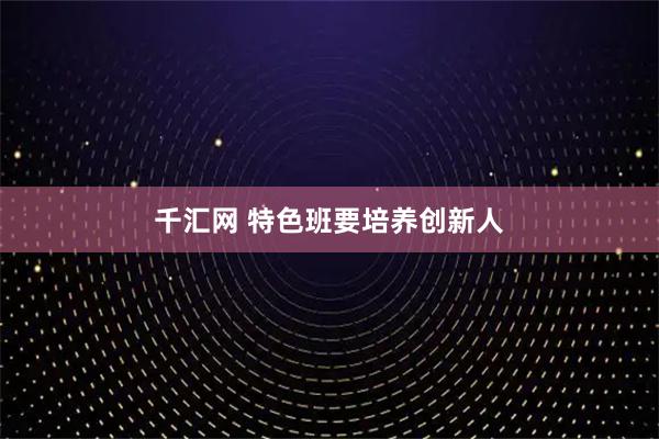 千汇网 特色班要培养创新人