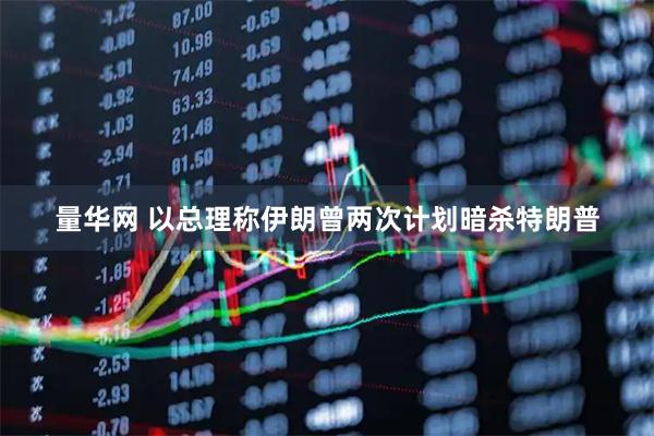 量华网 以总理称伊朗曾两次计划暗杀特朗普