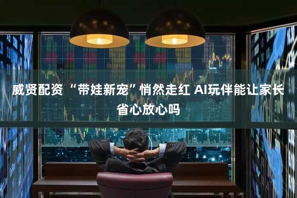 威贤配资 “带娃新宠”悄然走红 AI玩伴能让家长省心放心吗