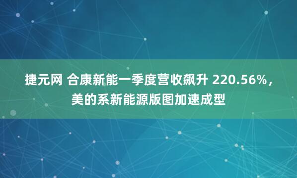 捷元网 合康新能一季度营收飙升 220.56%，美的系新能源版图加速成型