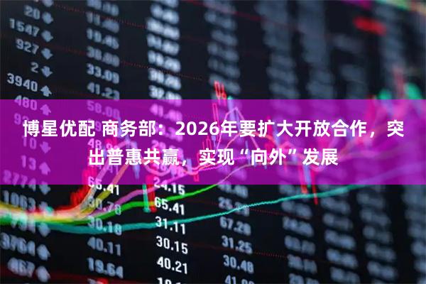 博星优配 商务部：2026年要扩大开放合作，突出普惠共赢，实现“向外”发展