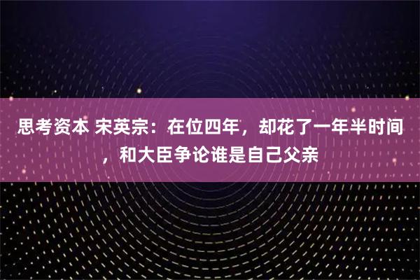 思考资本 宋英宗：在位四年，却花了一年半时间，和大臣争论谁是自己父亲