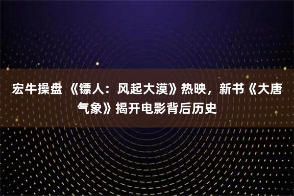 宏牛操盘 《镖人：风起大漠》热映，新书《大唐气象》揭开电影背后历史
