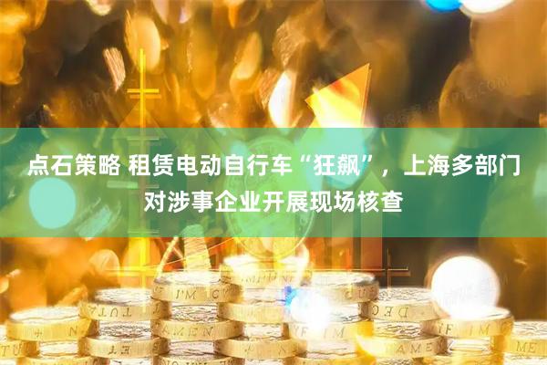 点石策略 租赁电动自行车“狂飙”，上海多部门对涉事企业开展现场核查