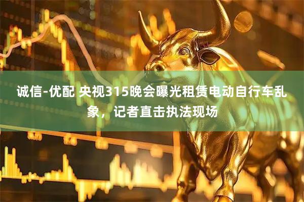 诚信-优配 央视315晚会曝光租赁电动自行车乱象，记者直击执法现场