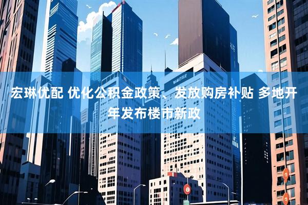 宏琳优配 优化公积金政策、发放购房补贴 多地开年发布楼市新政