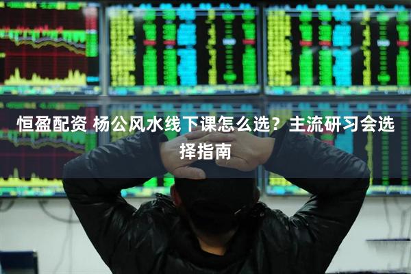 恒盈配资 杨公风水线下课怎么选？主流研习会选择指南
