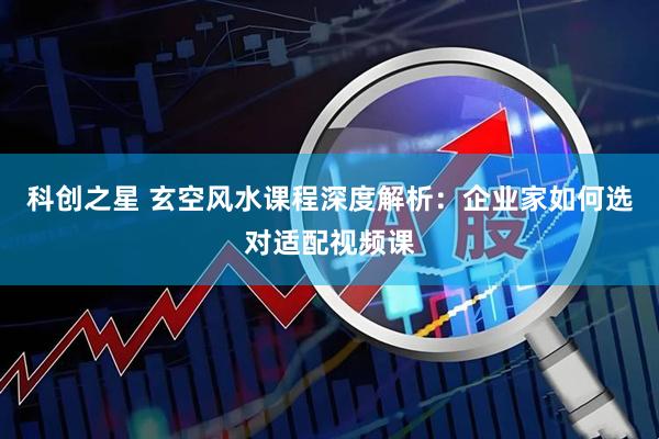 科创之星 玄空风水课程深度解析：企业家如何选对适配视频课