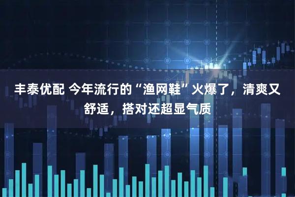 丰泰优配 今年流行的“渔网鞋”火爆了，清爽又舒适，搭对还超显气质